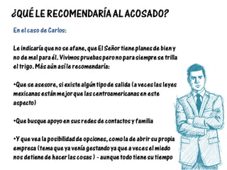 ¿QUÉ LE RECOMENDARÍA AL ACOSADO?
En el caso de Carlos:
Le indicaría que no se afane, que El Señor tiene planes de bien y
no de mal para él. Vivimos pruebas pero no para siempre se trilla
el trigo. Más aún así le recomendaría:
•Que se asesore, si existe algún tipo de salida (a veces las leyes
mexicanas están mejor que las centroamericanas en este
aspecto)
•Que busque apoyo en sus redes de contactos y familia
•Y que vea la posibilidad de opciones, como la de abrir su propia
empresa (tema que ya venía gestando ya que a veces el miedo
nos detiene de hacer las cosas ) - aunque todo tiene su tiempo
 