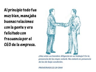 Al principio todo fue
muy bien, manejaba
buenas relaciones
con la gente y era
felicitado con
frecuencia por el
CEO de la empresa.
¿Has visto un hombre diligente en su trabajo? En la
presencia de los reyes estará. No estará en presencia
de los de baja condición.
PROVERVIOS 22:29 DHH
 