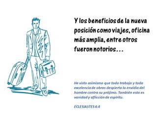 Y los beneficios de la nueva
posición como viajes, oficina
más amplia, entre otros
fueron notorios…
He visto asimismo que todo trabajo y toda
excelencia de obras despierta la envidia del
hombre contra su prójimo. También esto es
vanidad y aflicción de espíritu.
ECLESIASTES 4:4
 