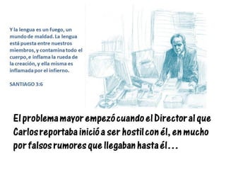 El problema mayor empezó cuando el Director al que
Carlos reportaba inició a ser hostil con él, en mucho
por falsos rumores que llegaban hasta él…
Y la lengua es un fuego, un
mundo de maldad. La lengua
está puesta entre nuestros
miembros, y contamina todo el
cuerpo, e inflama la rueda de
la creación, y ella misma es
inflamada por el infierno.
SANTIAGO 3:6
 