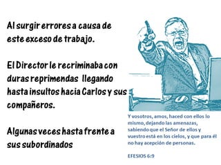 Al surgir errores a causa de
este exceso de trabajo.
El Director le recriminaba con
duras reprimendas llegando
hasta insultos hacia Carlos y sus
compañeros.
Algunas veces hasta frente a
sus subordinados
Y vosotros, amos, haced con ellos lo
mismo, dejando las amenazas,
sabiendo que el Señor de ellos y
vuestro está en los cielos, y que para él
no hay acepción de personas.
EFESIOS 6:9
 