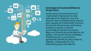 Estrategia de Sustentabilidad en
Grupo Carso
Grupo Carso busca promover la
creatividad empresarial no sólo
aplicada a los negocios, sino a la
solución de los problemas de nuestro
país, basada en el desarrollo humano,
formación del personal, optimismo,
trabajo en equipo y mejora
incansable de nuestros procesos.
Bajo una filosofía de austeridad en los
gastos, reinversión de las utilidades,
modernización y crecimiento,
generando beneficios para nuestros
clientes, colaboradores y los
diferentes grupos de relación.