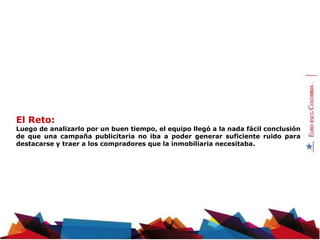 El Reto:
Luego de analizarlo por un buen tiempo, el equipo llegó a la nada fácil conclusión
de que una campaña publicitaria no iba a poder generar suficiente ruido para
destacarse y traer a los compradores que la inmobiliaria necesitaba.
 