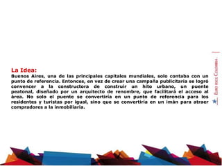 La Idea:
Buenos Aires, una de las principales capitales mundiales, solo contaba con un
punto de referencia. Entonces, en vez de crear una campaña publicitaria se logró
convencer a la constructora de construir un hito urbano, un puente
peatonal, diseñado por un arquitecto de renombre, que facilitará el acceso al
área. No solo el puente se convertiría en un punto de referencia para los
residentes y turistas por igual, sino que se convertiría en un imán para atraer
compradores a la inmobiliaria.
 