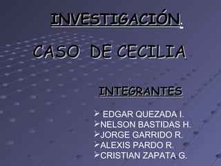 CASO DE CECILIACASO DE CECILIA
INTEGRANTESINTEGRANTES
 EDGAR QUEZADA I.
NELSON BASTIDAS H.
JORGE GARRIDO R.
ALEXIS PARDO R.
CRISTIAN ZAPATA G.
INVESTIGACIÓNINVESTIGACIÓN.
 