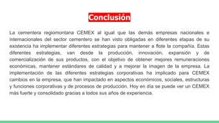 Conclusión
La cementera regiomontana CEMEX al igual que las demás empresas nacionales e
internacionales del sector cementero se han visto obligadas en diferentes etapas de su
existencia ha implementar diferentes estrategias para mantener a flote la compañía. Estas
diferentes estrategias, van desde la producción, innovación, expansión y de
comercialización de sus productos, con el objetivo de obtener mejores remuneraciones
económicas, mantener estándares de calidad y a mejorar la imagen de la empresa. La
implementación de las diferentes estrategias corporativas ha implicado para CEMEX
cambios en la empresa, que han impactado en aspectos económicos, sociales, estructuras
y funciones corporativas y de procesos de producción. Hoy en día se puede ver un CEMEX
más fuerte y consolidado gracias a todos sus años de experiencia.
 