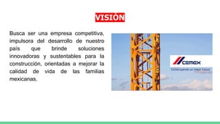 VISIÓN
Busca ser una empresa competitiva,
impulsora del desarrollo de nuestro
país que brinde soluciones
innovadoras y sustentables para la
construcción, orientadas a mejorar la
calidad de vida de las familias
mexicanas.
 