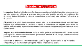 Estrategias Utilizadas
Innovación: Desde el inicio Lorenzo Zambrano reconoció que la industria estaba evolucionando a
ser más autónoma, eficiente y a ofrecer soluciones más sencillas para la elaboración de los
productos, lo cual lo inspiró a comprar herramientas tecnológicas para mejorar y eficientizar la
producción.
Eficiencia Operativa: Constantemente buscan mejorar el desempeño como una compañía
eficiente, ágil e innovadora al identificar, compartir e implementar las mejores prácticas en las
plantas e instalaciones. Constantemente desarrollan nuevas metodologías para hacer sus tareas
más eficientes.
Adquirir a su competencia directa: Lorenzo sabía que sus competidores eran fuertes así que
para lograr una expansión nacional tenía que hacerse de ellas. Y fue así que fueron adquiriendo
poder en el mercado nacional.
Expansión a mercados internacionales: CEMEX logró diversificarse a los mercados
emergentes y de esa manera logra llegar a más de 50 países hoy en día.
 