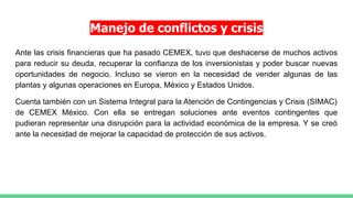 Manejo de conflictos y crisis
Ante las crisis financieras que ha pasado CEMEX, tuvo que deshacerse de muchos activos
para reducir su deuda, recuperar la confianza de los inversionistas y poder buscar nuevas
oportunidades de negocio. Incluso se vieron en la necesidad de vender algunas de las
plantas y algunas operaciones en Europa, México y Estados Unidos.
Cuenta también con un Sistema Integral para la Atención de Contingencias y Crisis (SIMAC)
de CEMEX México. Con ella se entregan soluciones ante eventos contingentes que
pudieran representar una disrupción para la actividad económica de la empresa. Y se creó
ante la necesidad de mejorar la capacidad de protección de sus activos.
 