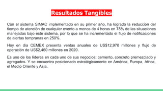 Resultados Tangibles
Con el sistema SIMAC implementado en su primer año, ha logrado la reducción del
tiempo de atención de cualquier evento a menos de 4 horas en 75% de las situaciones
manejadas bajo este sistema, por lo que se ha incrementado el flujo de notificaciones
de alertas tempranas en 250%.
Hoy en dia CEMEX presenta ventas anuales de US$12,970 millones y flujo de
operación de US$2,460 millones en 2020.
Es uno de los líderes en cada uno de sus negocios: cemento, concreto premezclado y
agregados. Y se encuentra posicionado estratégicamente en América, Europa, África,
el Medio Oriente y Asia.
 