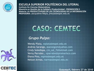 ESCUELA SUPERIOR POLITÉCNICA DEL LITORAL  Instituto De Ciencias Matemáticas Maestría en Gestión de la Calidad y Productividad - PROMOCIÓN 5 Materia: LA PRODUCTIVIDAD DE LAS TECNOLOGIAS DE LA INFORMACIÓN  PROFESORA:Jacqueline Mejía, jmejia@espol.edu.ec  Caso: cemtec Grupo Pulpo:  Wendy Plata, wplata@espol.edu.ec Andrea Sarango, asarangom@yahoo.com CindySoledispa, cin_sol_7@hotmail.com  Verny Parrales ,vparrales@promarisco.com Diana Pino, mpino@espol.edu.ec  Nelson Armas, narmas@espol.edu.ec  Guayaquil, febrero 27 de 2010 