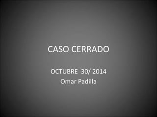 CASO CERRADO 
OCTUBRE 30/ 2014 
Omar Padilla 
 