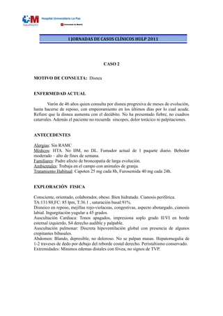 I JORNADAS DE CASOS CLÍNICOS HULP 2011




                                      CASO 2


MOTIVO DE CONSULTA: Disnea


ENFERMEDAD ACTUAL

        Varón de 46 años quien consulta por disnea progresiva de meses de evolución,
hasta hacerse de reposo, con empeoramiento en los últimos días por lo cual acude.
Refiere que la disnea aumenta con el decúbito. No ha presentado fiebre, no cuadros
catarrales. Además el paciente no recuerda síncopes, dolor torácico ni palpitaciones.


ANTECEDENTES

Alergias: Sin RAMC
Médicos: HTA. No DM, no DL. Fumador actual de 1 paquete diario. Bebedor
moderado – alto de fines de semana.
Familiares: Padre afecto de broncopatía de larga evolución.
Ambientales: Trabaja en el campo con animales de granja.
Tratamiento Habitual: Capoten 25 mg cada 8h, Furosemida 40 mg cada 24h.


EXPLORACIÓN FISICA

Consciente, orientado, colaborador, obeso. Bien hidratado. Cianosis periférica.
TA:131/88,FC: 85 lpm, T:36.1 , saturación basal:91%.
Disneico en reposo, mejillas rojo-violaceas, congestivas, aspecto abotargado, cianosis
labial. Ingurgitación yugular a 45 grados.
Auscultación Cardiaca: Tonos apagados, impresiona soplo grado II/VI en borde
esternal izquierdo, S4 derecho audible y palpable.
Auscultación pulmonar: Discreta hipoventilación global con presencia de algunos
crepitantes bibasales.
Abdomen: Blando, depresible, no doloroso. No se palpan masas. Hepatomegalia de
1-2 traveses de dedo por debajo del reborde costal derecho. Peristaltismo conservado.
Extremidades: Mínimos edemas distales con fóvea; no signos de TVP.
 