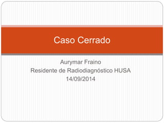 Caso Cerrado 
Aurymar Fraino 
Residente de Radiodiagnóstico HUSA 
14/09/2014 
 