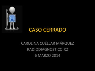 CASO CERRADO
CAROLINA CUÉLLAR MÁRQUEZ
RADIODIAGNOSTICO R2
6 MARZO 2014
 