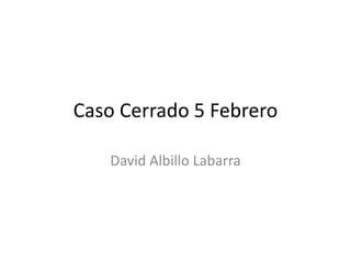 Caso Cerrado 5 Febrero
David Albillo Labarra
 