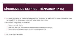 SÍNDROME DE KLIPPEL-TRÉNAUNAY (KTS)
 Es una combinación de malformaciones capilares, hipertrofia de tejido blando/ hueso y malformaciones
venosas (VL). Se considera un síndrome angio-osteo-hipertrófico.
Clásicamente comprende una tríada de:
 Nevus en vino de Oporto.
 Hipertrofia ósea o de tejido blando de una extremidad (gigantismo localizado)
 Venas varicosas o malformaciones venosas de distribución inusual.
 Dx: 2 de 3 características.
 