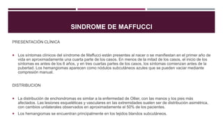 SINDROME DE MAFFUCCI
PRESENTACIÓN CLÍNICA
 Los síntomas clínicos del síndrome de Maffucci están presentes al nacer o se manifiestan en el primer año de
vida en aproximadamente una cuarta parte de los casos. En menos de la mitad de los casos, el inicio de los
síntomas es antes de los 6 años, y en tres cuartas partes de los casos, los síntomas comienzan antes de la
pubertad. Los hemangiomas aparecen como nódulos subcutáneos azules que se pueden vaciar mediante
compresión manual.
DISTRIBUCION
 La distribución de enchondromas es similar a la enfermedad de Ollier, con las manos y los pies más
afectados. Las lesiones esqueléticas y vasculares en las extremidades suelen ser de distribución asimétrica,
con cambios unilaterales observados en aproximadamente el 50% de los pacientes.
 Los hemangiomas se encuentran principalmente en los tejidos blandos subcutáneos.
 