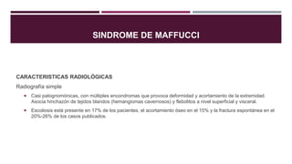 SINDROME DE MAFFUCCI
CARACTERISTICAS RADIOLÓGICAS
Radiografía simple
 Casi patognomónicas, con múltiples encondromas que provoca deformidad y acortamiento de la extremidad.
Asocia hinchazón de tejidos blandos (hemangiomas cavernosos) y flebolitos a nivel superficial y visceral.
 Escoliosis está presente en 17% de los pacientes, el acortamiento óseo en el 15% y la fractura espontánea en el
20%-26% de los casos publicados.
 