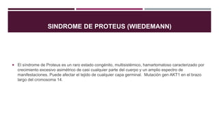 SINDROME DE PROTEUS (WIEDEMANN)
 El síndrome de Proteus es un raro estado congénito, multisistémico, hamartomatoso caracterizado por
crecimiento excesivo asimétrico de casi cualquier parte del cuerpo y un amplio espectro de
manifestaciones. Puede afectar el tejido de cualquier capa germinal. Mutación gen AKT1 en el brazo
largo del cromosoma 14.
 