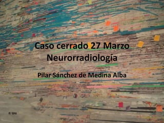 Caso cerrado 27 Marzo
Neurorradiología
Pilar Sánchez de Medina Alba
 