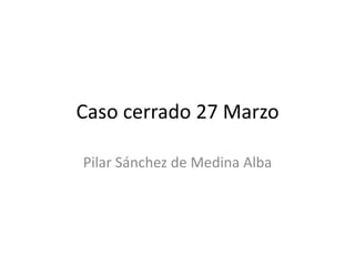 Caso cerrado 27 Marzo
Pilar Sánchez de Medina Alba
 