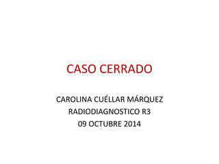 CASO CERRADO 
CAROLINA CUÉLLAR MÁRQUEZ 
RADIODIAGNOSTICO R3 
09 OCTUBRE 2014 
 