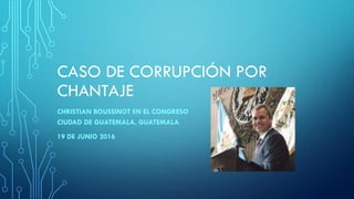 CASO DE CORRUPCIÓN POR
CHANTAJE
CHRISTIAN BOUSSINOT EN EL CONGRESO
CIUDAD DE GUATEMALA, GUATEMALA
19 DE JUNIO 2016
 