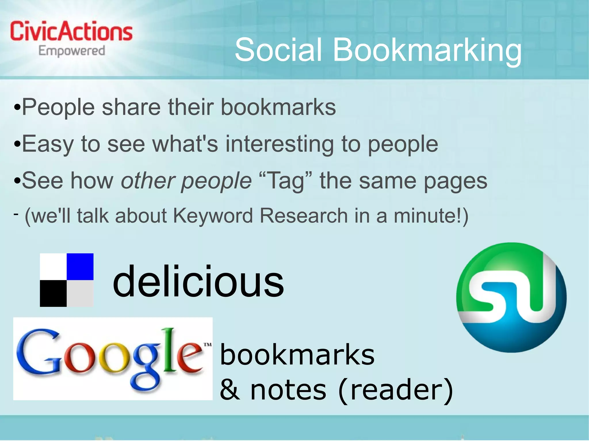 Social Bookmarking
   People share their bookmarks
   Easy to see what's interesting to people
   See how other people “Tag” the same pages
   (we'll talk about Keyword Research in a minute!)


             delicious
                         bookmarks
                         & notes (reader)
 