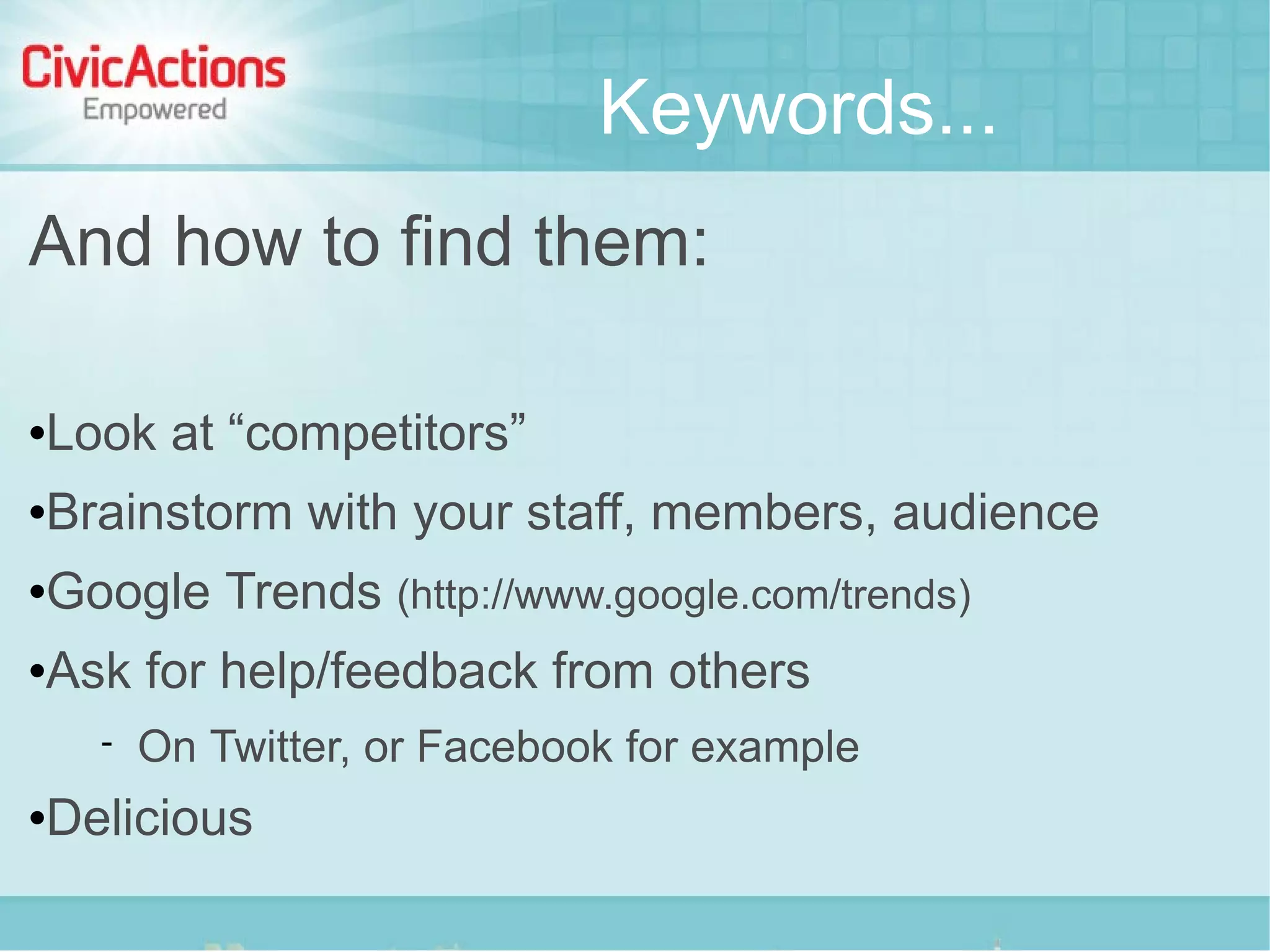 Keywords...
And how to find them:

   Look at “competitors”
   Brainstorm with your staff, members, audience
   Google Trends (http://www.google.com/trends)
   Ask for help/feedback from others
         On Twitter, or Facebook for example
   Delicious
 