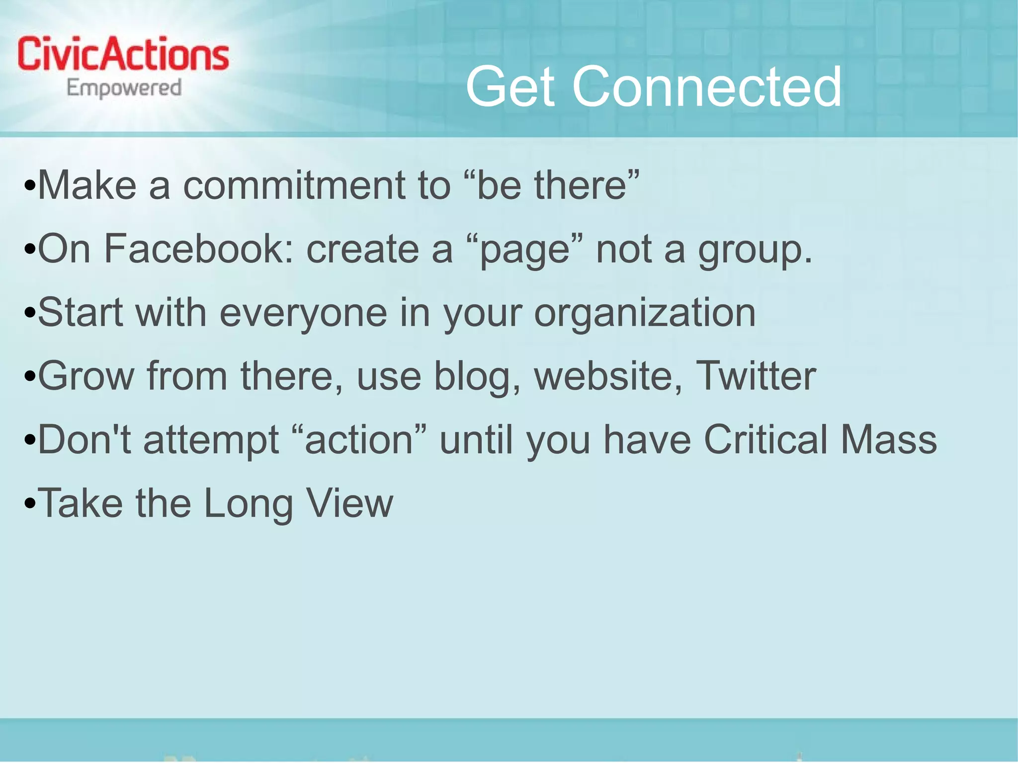 Get Connected
   Make a commitment to “be there”
   On Facebook: create a “page” not a group.
   Start with everyone in your organization
   Grow from there, use blog, website, Twitter
   Don't attempt “action” until you have Critical Mass
   Take the Long View
 