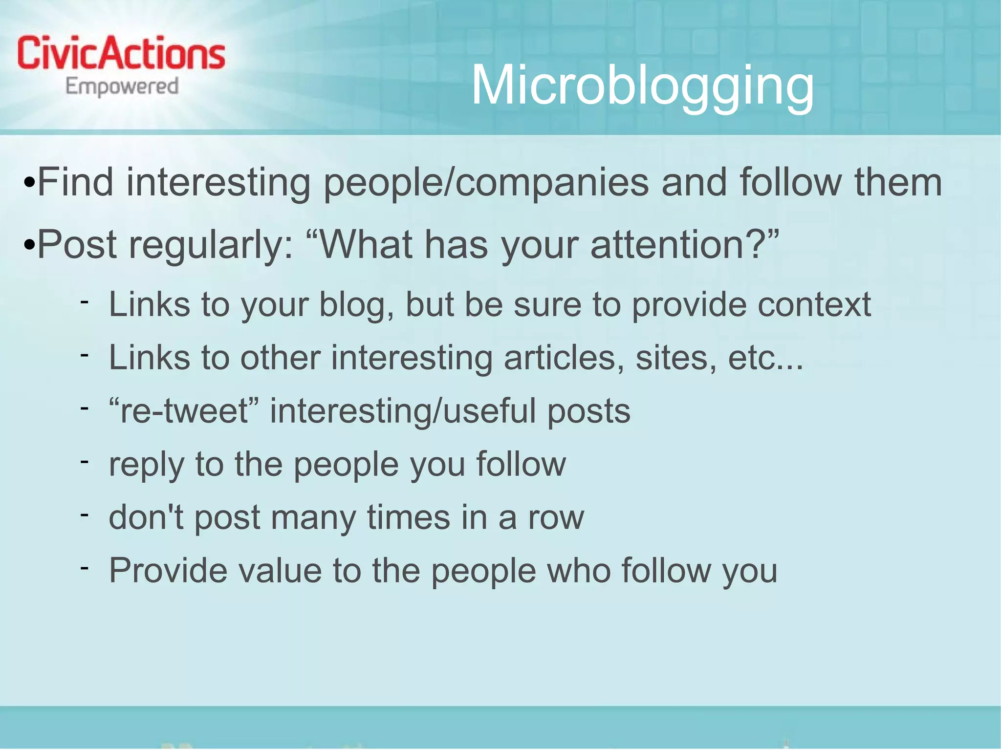 Microblogging
   Find interesting people/companies and follow them
   Post regularly: “What has your attention?”
         Links to your blog, but be sure to provide context
         Links to other interesting articles, sites, etc...
         “re-tweet” interesting/useful posts
         reply to the people you follow
         don't post many times in a row
         Provide value to the people who follow you
 