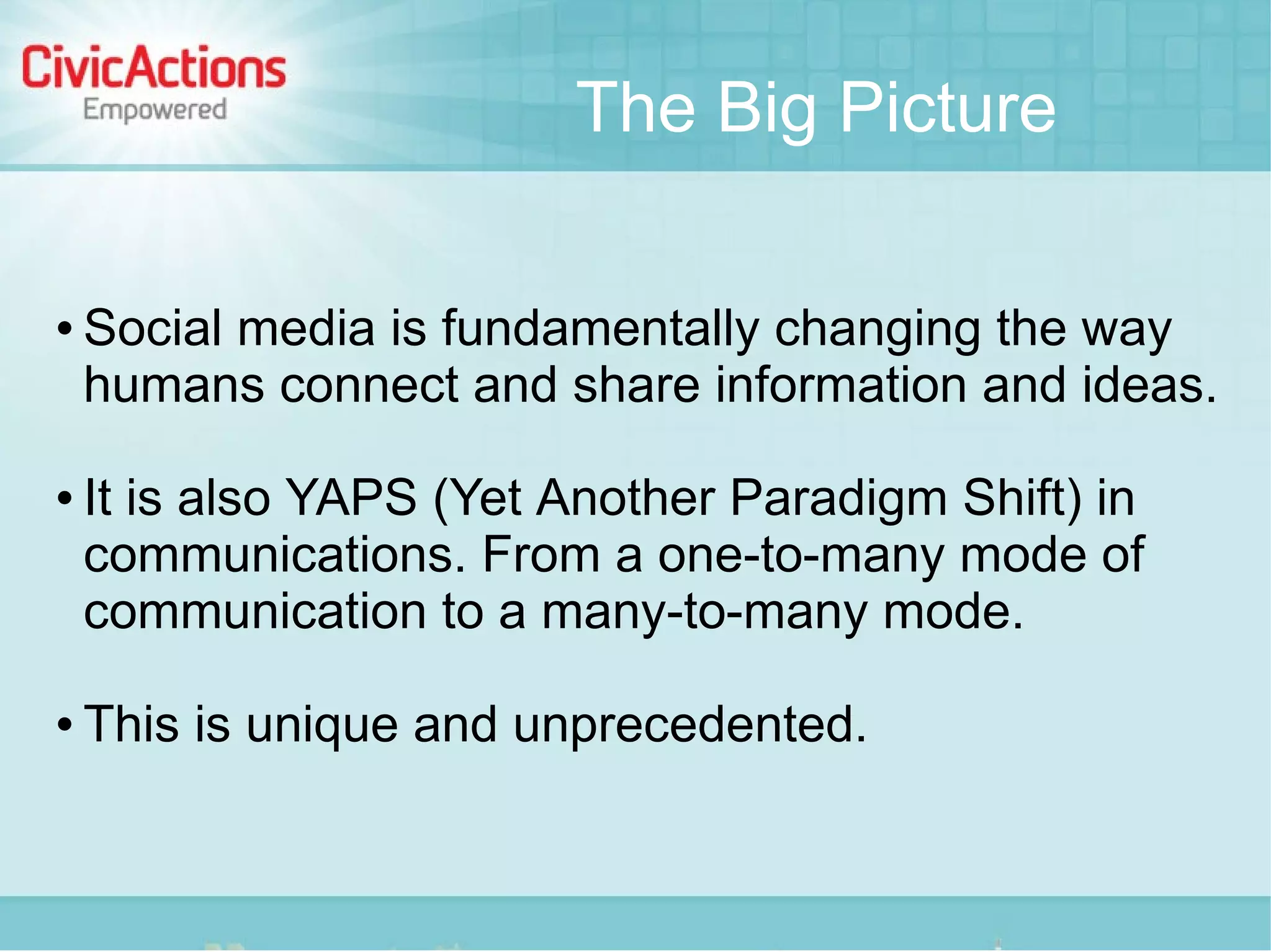 The Big Picture

   Social media is fundamentally changing the way
    humans connect and share information and ideas.

   It is also YAPS (Yet Another Paradigm Shift) in
    communications. From a one-to-many mode of
    communication to a many-to-many mode.

   This is unique and unprecedented.
 