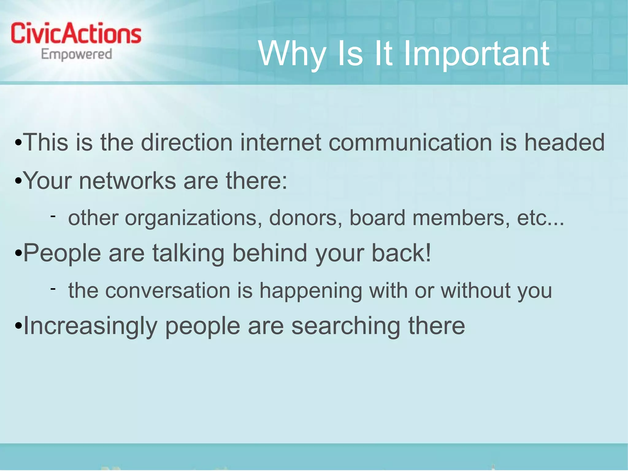 Why Is It Important

   This is the direction internet communication is headed
   Your networks are there:
         other organizations, donors, board members, etc...
   People are talking behind your back!
         the conversation is happening with or without you
   Increasingly people are searching there
 