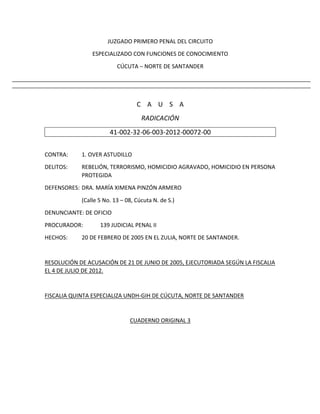 JUZGADO PRIMERO PENAL DEL CIRCUITO
ESPECIALIZADO CON FUNCIONES DE CONOCIMIENTO
CÚCUTA – NORTE DE SANTANDER
C A U S A
RADICACIÓN
41-002-32-06-003-2012-00072-00
CONTRA: 1. OVER ASTUDILLO
DELITOS: REBELIÓN, TERRORISMO, HOMICIDIO AGRAVADO, HOMICIDIO EN PERSONA
PROTEGIDA
DEFENSORES: DRA. MARÍA XIMENA PINZÓN ARMERO
(Calle 5 No. 13 – 08, Cúcuta N. de S.)
DENUNCIANTE: DE OFICIO
PROCURADOR: 139 JUDICIAL PENAL II
HECHOS: 20 DE FEBRERO DE 2005 EN EL ZULIA, NORTE DE SANTANDER.
RESOLUCIÓN DE ACUSACIÓN DE 21 DE JUNIO DE 2005, EJECUTORIADA SEGÚN LA FISCALIA
EL 4 DE JULIO DE 2012.
FISCALIA QUINTA ESPECIALIZA UNDH-GIH DE CÚCUTA, NORTE DE SANTANDER
CUADERNO ORIGINAL 3
 