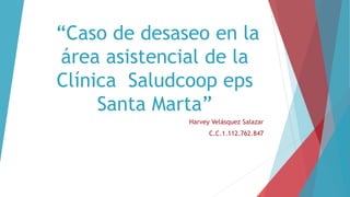 “Caso de desaseo en la 
área asistencial de la 
Clínica Saludcoop eps 
Santa Marta” 
Harvey Velásquez Salazar 
C.C.1.112.762.847 
 