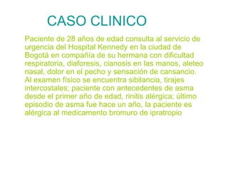 CASO CLINICO Paciente de 28 años de edad consulta al servicio de urgencia del Hospital Kennedy en la ciudad de Bogotá en compañía de su hermana con dificultad respiratoria, diaforesis, cianosis en las manos, aleteo nasal, dolor en el pecho y sensación de cansancio. Al examen físico se encuentra sibilancia, tirajes intercostales; paciente con antecedentes de asma desde el primer año de edad, rinitis alérgica; último episodio de asma fue hace un año, la paciente es alérgica al medicamento bromuro de ipratropio 