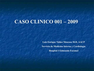 CASO CLINICO 001 – 2009 Luis Enrique Núñez Moscoso M.D. AACP Servicio de Medicina Interna y Cardiología Hospital I Edmundo Escomel 