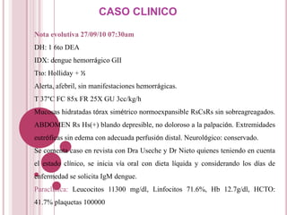 CASO CLINICO
Nota evolutiva 27/09/10 07:30am
DH: 1 6to DEA
IDX: dengue hemorrágico GII
Tto: Holliday + ½
Alerta, afebril, sin manifestaciones hemorrágicas.
T 37°C FC 85x FR 25X GU 3cc/kg/h
Mucosas hidratadas tórax simétrico normoexpansible RsCsRs sin sobreagreagados.
ABDOMEN Rs Hs(+) blando depresible, no doloroso a la palpación. Extremidades
eutróficas sin edema con adecuada perfusión distal. Neurológico: conservado.
Se comenta caso en revista con Dra Useche y Dr Nieto quienes teniendo en cuenta
el estado clínico, se inicia vía oral con dieta líquida y considerando los días de
enfermedad se solicita IgM dengue.
Paraclinica: Leucocitos 11300 mg/dl, Linfocitos 71.6%, Hb 12.7g/dl, HCTO:
41.7% plaquetas 100000
 