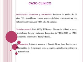CASO CLINICO


Antecedentes prenatales y obstétricos: Producto de madre de 25
años, IVG; obtenido por cesárea segmentaria 2rio a cesárea anterior, con
embarazo controlado, con RPM a las 32 semanas.


Periodo neonatal: PAN:1800g TAN:44cm. No respiro ni lloró al nacer.
Hospitalizada durante 16 días con diagnóstico de TTRN: SDR vs EMH.
La madre no conoce otros de importancia.


Alimentación: Lactancia materna + formula láctea hasta los 4 meses.
Ablactación a los 6 meses con sopas y cereales. Actualmente pertenece a
la dieta familiar.
 