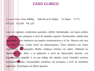 CASO CLINICO



Examen físico: Peso 10800g       Talla 88 cm Fc 96lpm   Fr 24rpm   T 37°c
P/T p25 T/E p50      P/E p25


Luce en regulares condiciones generales, afebril, deshidratada, con ligera palidez
cutáneo mucosa, petequias a nivel de miembro superior. Normocefalo, cabello bien
implantado. Ojos simétricos con pupilas normoreactivas a la luz. Mucosa oral seca
con saliva filante. Cuello móvil sin adenomegalias. Tórax simétrico con ruidos
respiratorios sin agregados. Ruidos cardiacos rítmicos sin soplos. Abdomen no
distendido, con dolor a la palpación a nivel de hipocondrio derecho, con
hepatomegalia palpable 2 cm por debajo del reborde costal. Genitales externos
normoconfigurados. Extremidades eutróficas con petequias a nivel de miembros
superiores. Neurológico sin déficit aparente
 