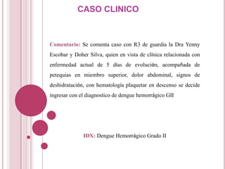CASO CLINICO



Comentario: Se comenta caso con R3 de guardia la Dra Yenny
Escobar y Doher Silva, quien en vista de clínica relacionada con
enfermedad actual de 5 días de evolución, acompañada de
petequias en miembro superior, dolor abdominal, signos de
deshidratación, con hematología plaquetar en descenso se decide
ingresar con el diagnostico de dengue hemorrágico GII




              IDX: Dengue Hemorrágico Grado II
 