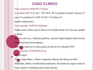 CASO CLINICO
Nota evolutiva 26/09/10 13:30 pm
Paraclinica PT 11.8/ 10.4 TPT 38.8 / 30. Uroanálisis normal. Glucosa 73
urea 5.4 creatinina 0.3 AST 76 ALT 19 Amilasa 52 .
Iguales indicaciones
Nota guardia 26/09/10 14:00 pm
Madre quien refiere que la niña no ha orinado desde las 8 am que cambio
el pañal.
Mucosa oral seca. Abdomen globoso, persiste hepatomegalia dolorosa.Sin
manifestaciones hemorrágicas.
Paciente a quien se le indica pasar un bolo de LE solución 0.9%.
Nota guardia 27/09/10 06:25 am
GU 3cc/kg/h
Madre niega fiebre, vomito o sangrado. Mejoría del edema en MsIs.
Hidratada, afebril, sin dificultad respiratoria. Resultado de sangre oculta en
heces negativo. Pendiente para clínica de hoy.
 