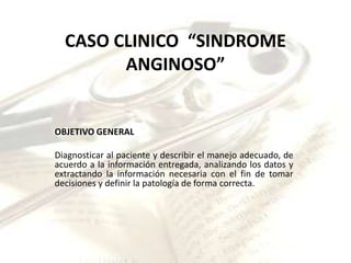 CASO CLINICO “SINDROME
        ANGINOSO”


OBJETIVO GENERAL

Diagnosticar al paciente y describir el manejo adecuado, de
acuerdo a la información entregada, analizando los datos y
extractando la información necesaria con el fin de tomar
decisiones y definir la patología de forma correcta.
 