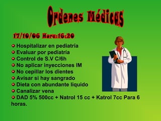 Hospitalizar en pediatría
  Evaluar por pediatría
  Control de S.V C/6h
  No aplicar inyecciones IM
  No cepillar los dientes
  Avisar si hay sangrado
  Dieta con abundante liquido
  Canalizar vena
  DAD 5% 500cc + Natrol 15 cc + Katrol 7cc Para 6
horas.
 