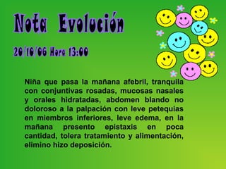 Niña que pasa la mañana afebril, tranquila
con conjuntivas rosadas, mucosas nasales
y orales hidratadas, abdomen blando no
doloroso a la palpación con leve petequias
en miembros inferiores, leve edema, en la
mañana presento epistaxis en poca
cantidad, tolera tratamiento y alimentación,
elimino hizo deposición.
 