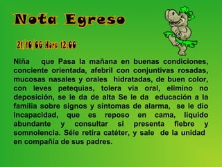 Niña    que Pasa la mañana en buenas condiciones,
conciente orientada, afebril con conjuntivas rosadas,
mucosas nasales y orales hidratadas, de buen color,
con leves petequias, tolera vía oral, elimino no
deposición, se le da de alta Se le da educación a la
familia sobre signos y síntomas de alarma, se le dio
incapacidad, que es reposo en cama, líquido
abundante y consultar si presenta fiebre y
somnolencia. Séle retira catéter, y sale de la unidad
en compañía de sus padres.
 