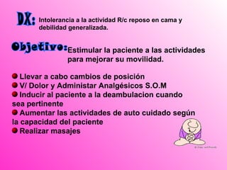 Intolerancia a la actividad R/c reposo en cama y
       debilidad generalizada.


                Estimular la paciente a las actividades
                para mejorar su movilidad.

   Llevar a cabo cambios de posición
   V/ Dolor y Administar Analgésicos S.O.M
   Inducir al paciente a la deambulacion cuando
sea pertinente
   Aumentar las actividades de auto cuidado según
la capacidad del paciente
   Realizar masajes
 
