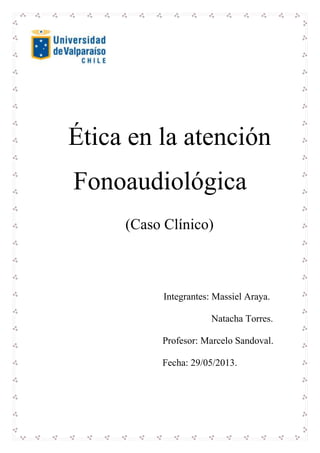 Ética en la atención
Fonoaudiológica
(Caso Clínico)
Integrantes: Massiel Araya.
Natacha Torres.
Profesor: Marcelo Sandoval.
Fecha: 29/05/2013.
 