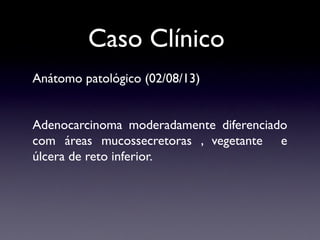 Caso Clínico
Anátomo patológico (02/08/13)
Adenocarcinoma moderadamente diferenciado
com áreas mucossecretoras , vegetante e
úlcera de reto inferior.
 